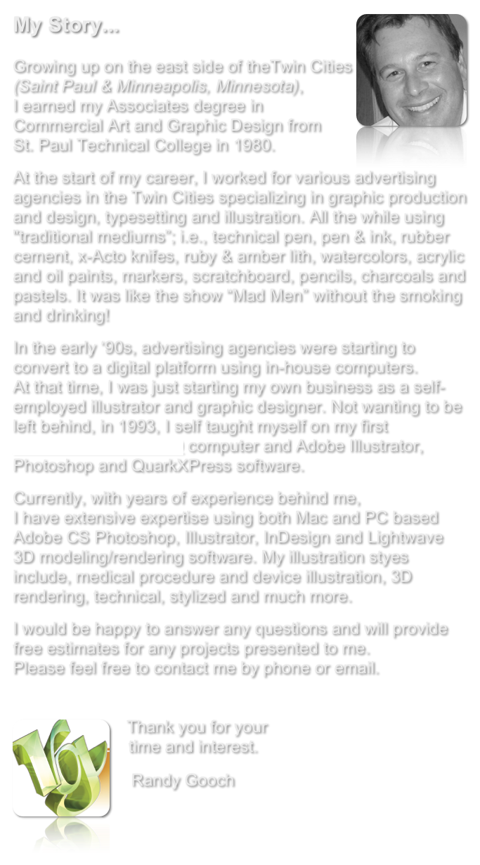 My Story... ￼

Growing up on the east side of theTwin Cities (Saint Paul &amp; Minneapolis, Minnesota),  I earned my Associates degree in Commercial Art and Graphic Design from  St. Paul Technical College in 1980.
At the start of my career, I worked for various advertising agencies in the Twin Cities specializing in graphic production and design, typesetting and illustration. All the while using "traditional mediums&rdquo;; i.e., technical pen, pen &amp; ink, rubber cement, x-Acto knifes, ruby &amp; amber lith, watercolors, acrylic and oil paints, markers, scratchboard, pencils, charcoals and pastels. It was like the show &ldquo;Mad Men&rdquo; without the smoking and drinking!
In the early &lsquo;90s, advertising agencies were starting to convert to a digital platform using in-house computers.  At that time, I was just starting my own business as a self-employed illustrator and graphic designer. Not wanting to be left behind, in 1993, I self taught myself on my first Macintosh Quadra 650 computer and Adobe Illustrator, Photoshop and QuarkXPress software. &nbsp;
Currently, with years of experience behind me,  I have extensive expertise using both Mac and PC based Adobe CS Photoshop, Illustrator, InDesign and Lightwave 3D modeling/rendering software. My illustration styes include, medical procedure and device illustration, 3D rendering, technical, stylized and much more.
I would be happy to answer any questions and will provide free estimates for any projects presented to me.   Please feel free to contact me by phone or email.


￼   Thank you for your     time and interest.
    Randy Gooch